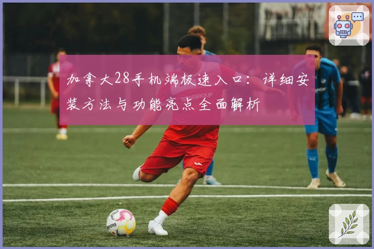 加拿大28手机端极速入口：详细安装方法与功能亮点全面解析