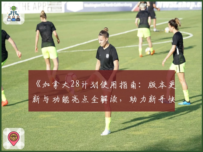 《加拿大28计划使用指南：版本更新与功能亮点全解读，助力新手快速上手》