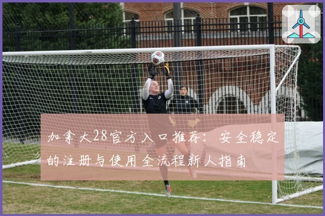 加拿大28官方入口推荐：安全稳定的注册与使用全流程新人指南