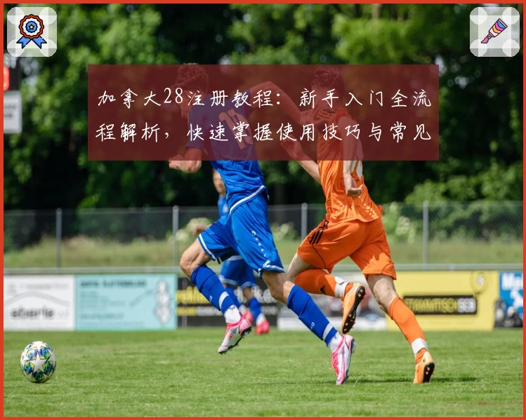 加拿大28注册教程：新手入门全流程解析，快速掌握使用技巧与常见问题解答
