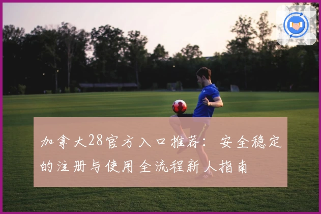 加拿大28官方入口推荐：安全稳定的注册与使用全流程新人指南