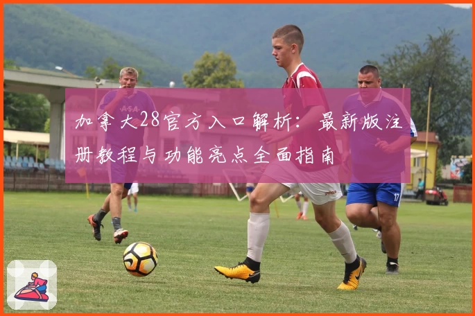 加拿大28官方入口解析：最新版注册教程与功能亮点全面指南