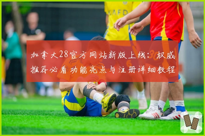 加拿大28官方网站新版上线：权威推荐必看功能亮点与注册详细教程