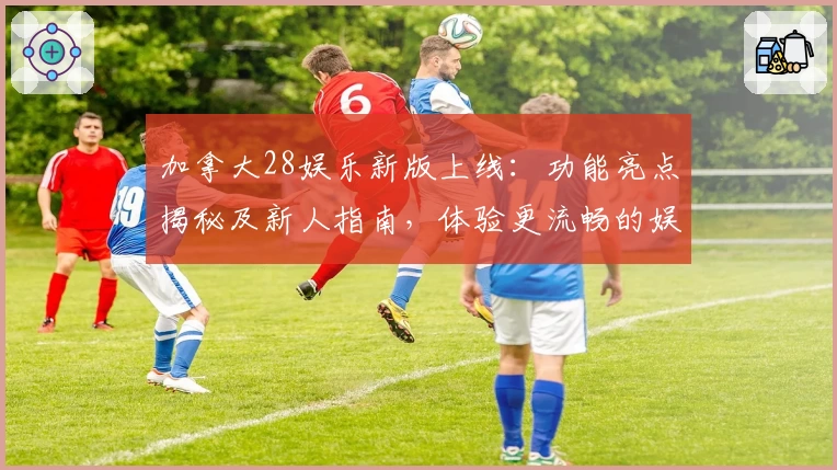 加拿大28娱乐新版上线：功能亮点揭秘及新人指南，体验更流畅的娱乐新方式
