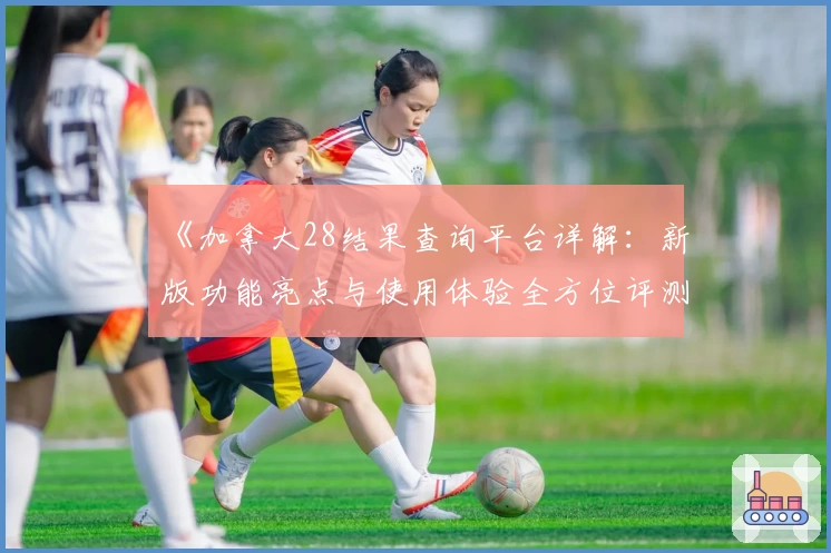 《加拿大28结果查询平台详解：新版功能亮点与使用体验全方位评测》