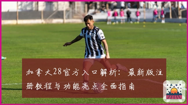 加拿大28官方入口解析：最新版注册教程与功能亮点全面指南