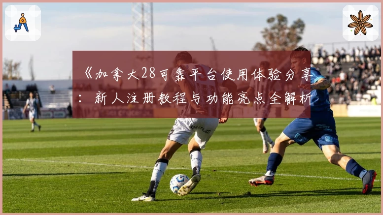 《加拿大28可靠平台使用体验分享：新人注册教程与功能亮点全解析》